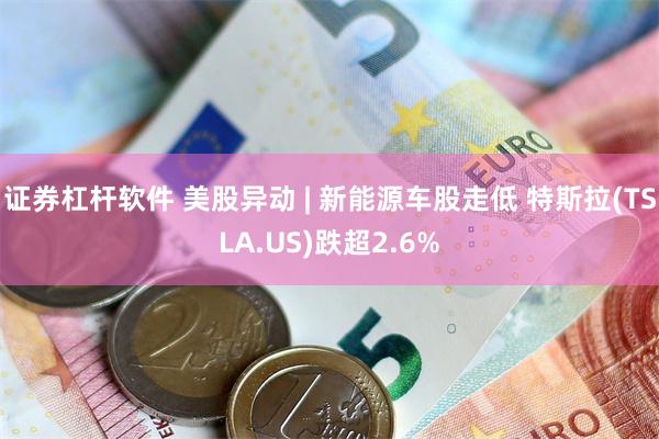证券杠杆软件 美股异动 | 新能源车股走低 特斯拉(TSLA.US)跌超2.6%