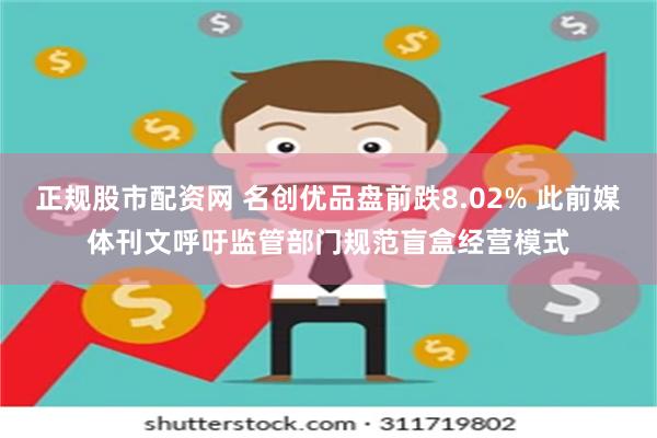 正规股市配资网 名创优品盘前跌8.02% 此前媒体刊文呼吁监管部门规范盲盒经营模式