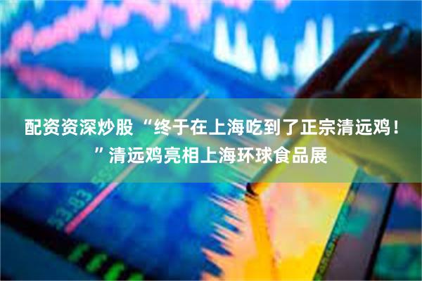 配资资深炒股 “终于在上海吃到了正宗清远鸡！”清远鸡亮相上海环球食品展