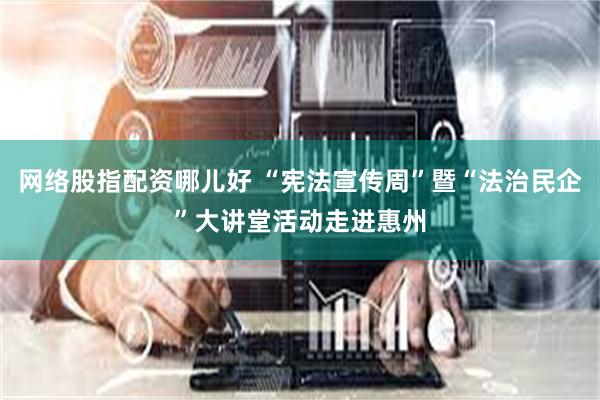 网络股指配资哪儿好 “宪法宣传周”暨“法治民企”大讲堂活动走进惠州