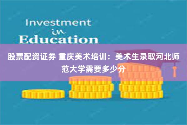股票配资证券 重庆美术培训：美术生录取河北师范大学需要多少分