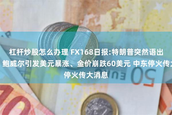 杠杆炒股怎么办理 FX168日报:特朗普突然语出惊人！鲍威尔引发美元暴涨、金价崩跌60美元 中东停火传大消息