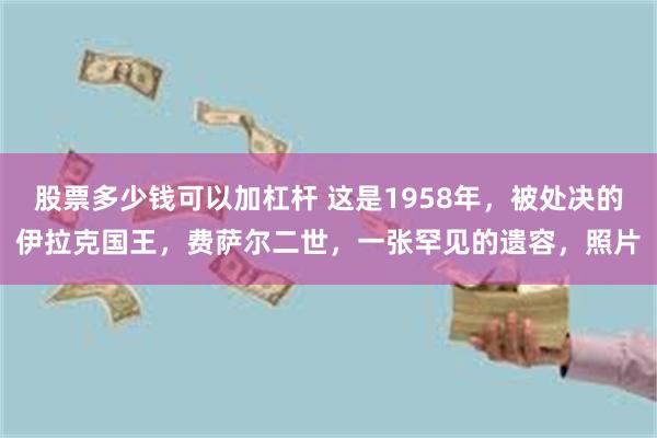 股票多少钱可以加杠杆 这是1958年，被处决的伊拉克国王，费萨尔二世，一张罕见的遗容，照片