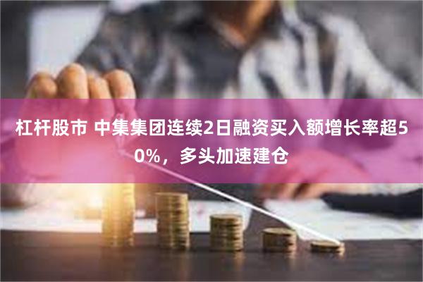 杠杆股市 中集集团连续2日融资买入额增长率超50%，多头加速建仓