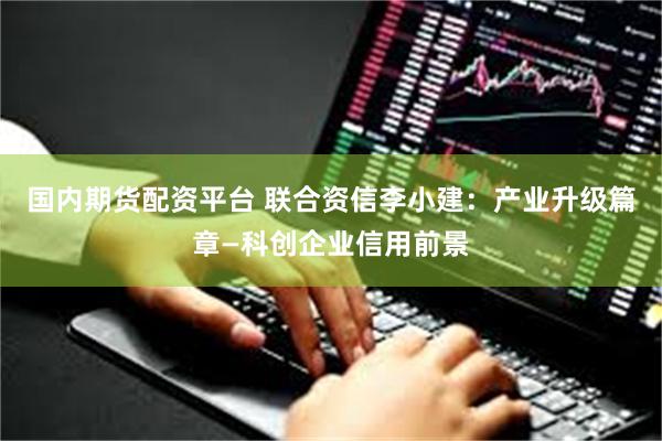 国内期货配资平台 联合资信李小建：产业升级篇章—科创企业信用前景