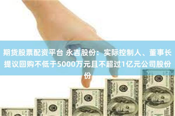 期货股票配资平台 永吉股份：实际控制人、董事长提议回购不低于5000万元且不超过1亿元公司股份