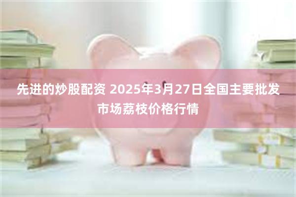 先进的炒股配资 2025年3月27日全国主要批发市场荔枝价格行情