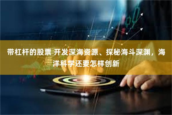 带杠杆的股票 开发深海资源、探秘海斗深渊，海洋科学还要怎样创新