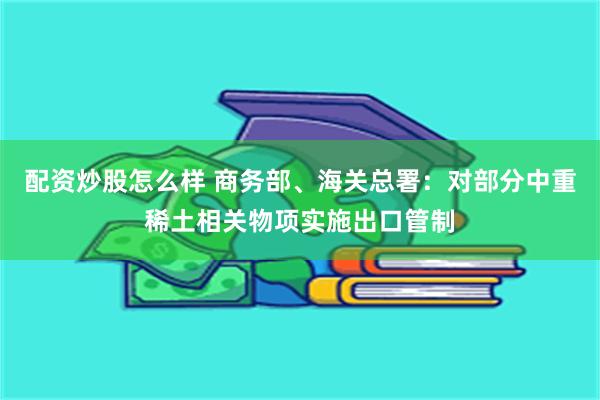 配资炒股怎么样 商务部、海关总署：对部分中重稀土相关物项实施出口管制