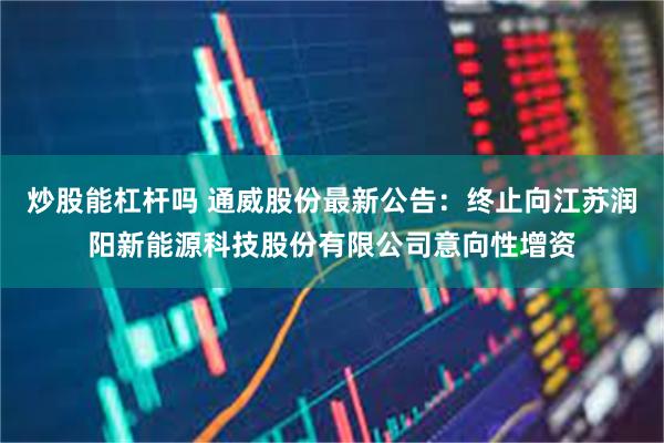 炒股能杠杆吗 通威股份最新公告：终止向江苏润阳新能源科技股份有限公司意向性增资