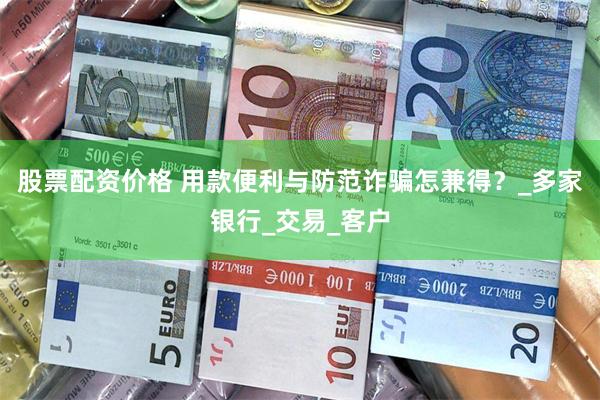 股票配资价格 用款便利与防范诈骗怎兼得？_多家银行_交易_客户