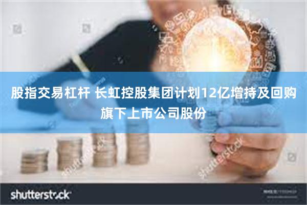 股指交易杠杆 长虹控股集团计划12亿增持及回购旗下上市公司股份