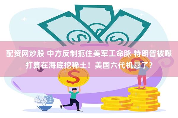 配资网炒股 中方反制扼住美军工命脉 特朗普被曝打算在海底挖稀土！美国六代机悬了？
