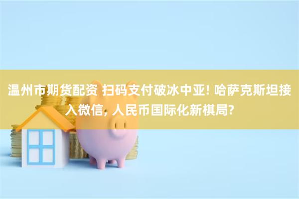 温州市期货配资 扫码支付破冰中亚! 哈萨克斯坦接入微信, 人民币国际化新棋局?