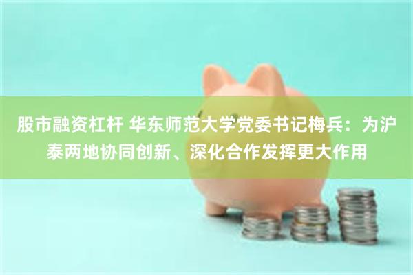 股市融资杠杆 华东师范大学党委书记梅兵：为沪泰两地协同创新、深化合作发挥更大作用