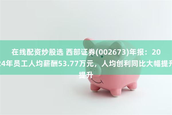 在线配资炒股选 西部证券(002673)年报：2024年员工人均薪酬53.77万元，人均创利同比大幅提升
