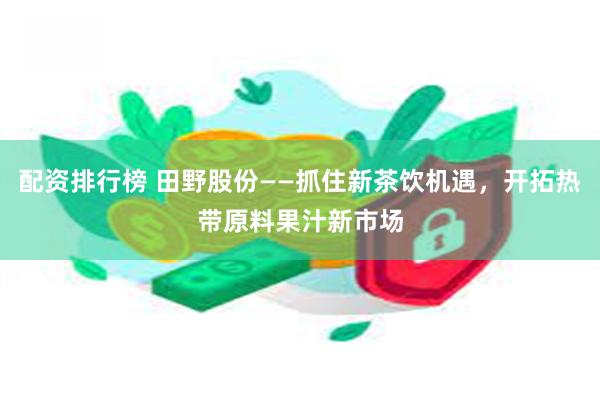 配资排行榜 田野股份——抓住新茶饮机遇，开拓热带原料果汁新市场
