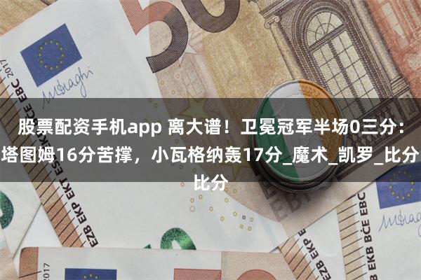 股票配资手机app 离大谱！卫冕冠军半场0三分：塔图姆16分苦撑，小瓦格纳轰17分_魔术_凯罗_比分