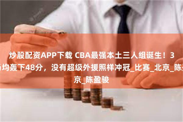 炒股配资APP下载 CBA最强本土三人组诞生！3人场均轰下48分，没有超级外援照样冲冠_比赛_北京_陈盈骏