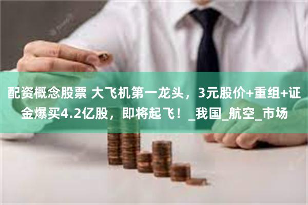 配资概念股票 大飞机第一龙头，3元股价+重组+证金爆买4.2亿股，即将起飞！_我国_航空_市场