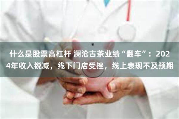 什么是股票高杠杆 澜沧古茶业绩“翻车”：2024年收入锐减，线下门店受挫，线上表现不及预期