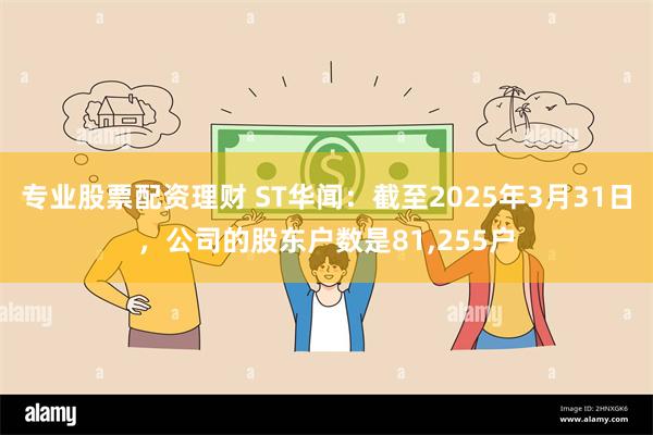 专业股票配资理财 ST华闻：截至2025年3月31日，公司的股东户数是81,255户