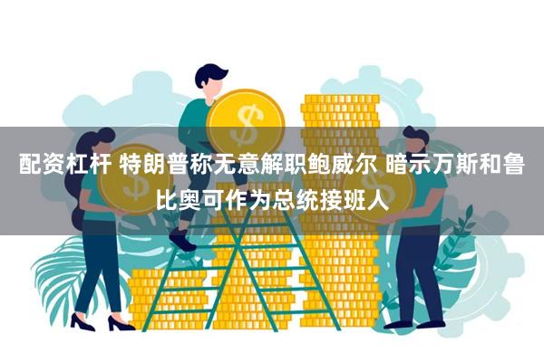 配资杠杆 特朗普称无意解职鲍威尔 暗示万斯和鲁比奥可作为总统接班人