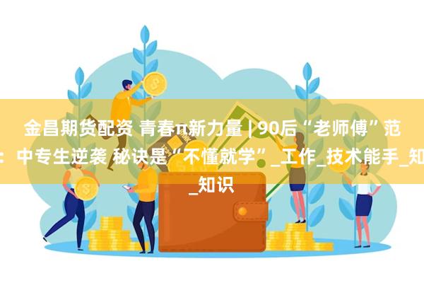金昌期货配资 青春π新力量 | 90后“老师傅”范武：中专生逆袭 秘诀是“不懂就学”_工作_技术能手_知识