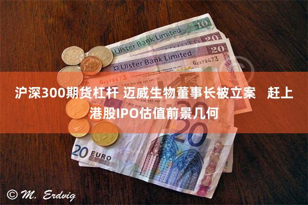 沪深300期货杠杆 迈威生物董事长被立案   赶上港股IPO估值前景几何