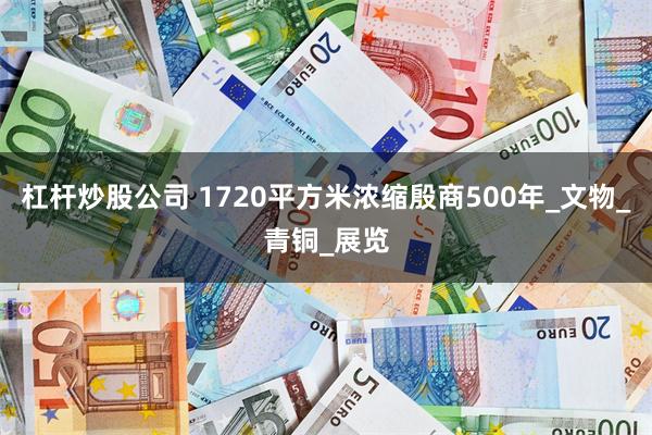 杠杆炒股公司 1720平方米浓缩殷商500年_文物_青铜_展览