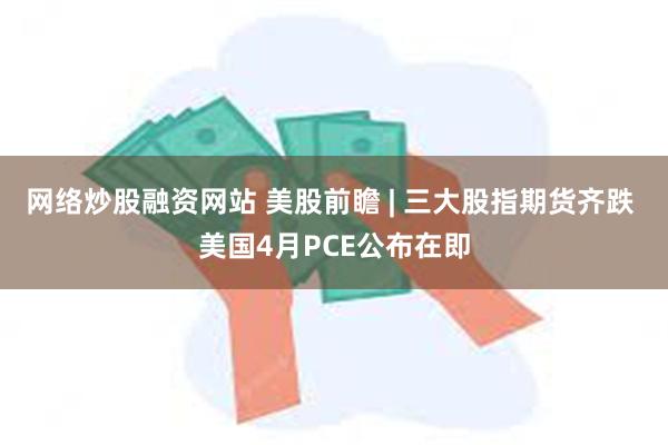 网络炒股融资网站 美股前瞻 | 三大股指期货齐跌 美国4月PCE公布在即