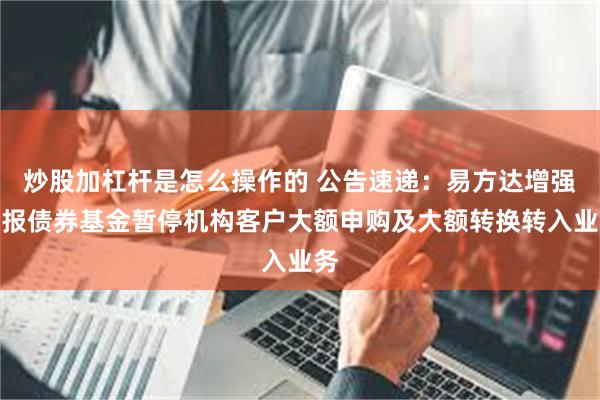 炒股加杠杆是怎么操作的 公告速递：易方达增强回报债券基金暂停机构客户大额申购及大额转换转入业务