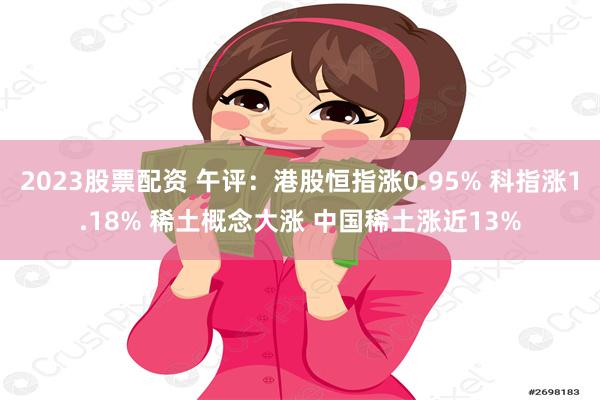 2023股票配资 午评：港股恒指涨0.95% 科指涨1.18% 稀土概念大涨 中国稀土涨近13%