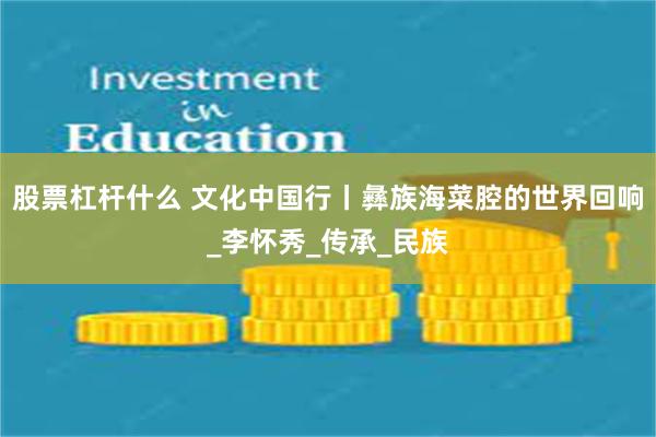 股票杠杆什么 文化中国行丨彝族海菜腔的世界回响_李怀秀_传承_民族