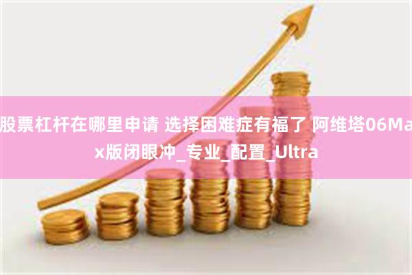 股票杠杆在哪里申请 选择困难症有福了 阿维塔06Max版闭眼冲_专业_配置_Ultra