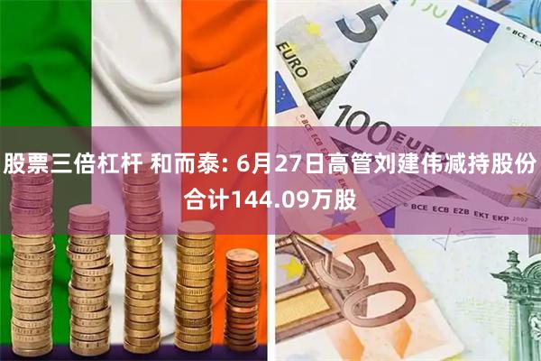 股票三倍杠杆 和而泰: 6月27日高管刘建伟减持股份合计144.09万股