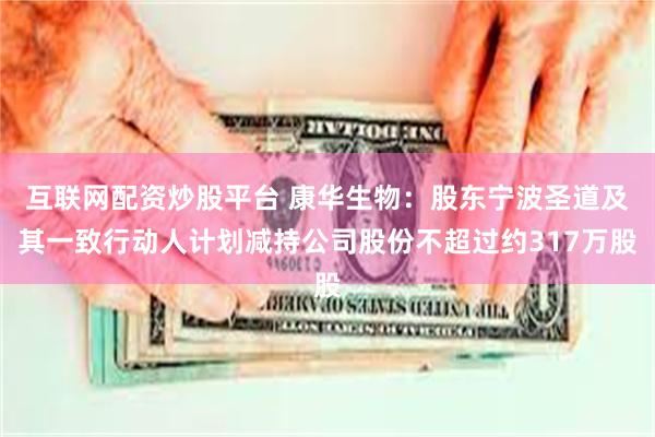 互联网配资炒股平台 康华生物：股东宁波圣道及其一致行动人计划减持公司股份不超过约317万股