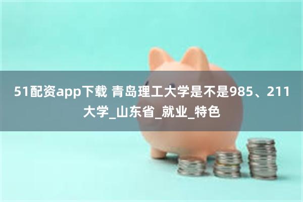 51配资app下载 青岛理工大学是不是985、211大学_山东省_就业_特色