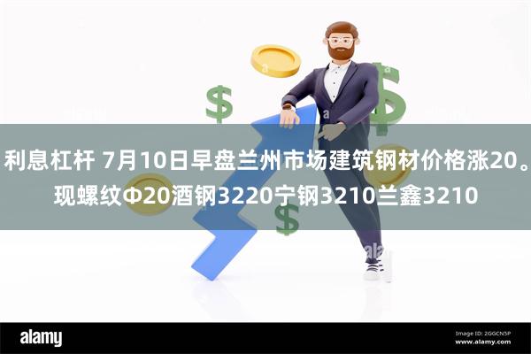 利息杠杆 7月10日早盘兰州市场建筑钢材价格涨20。现螺纹Φ20酒钢3220宁钢3210兰鑫3210