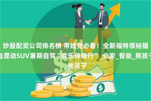 炒股配资公司排名榜 带娃党必看！全新福特领裕插电混动SUV暑期自驾“欢乐伴我行”_全家_智能_熊孩子