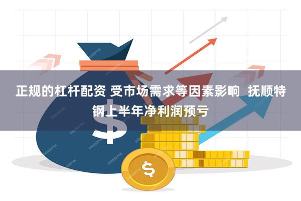 正规的杠杆配资 受市场需求等因素影响  抚顺特钢上半年净利润预亏