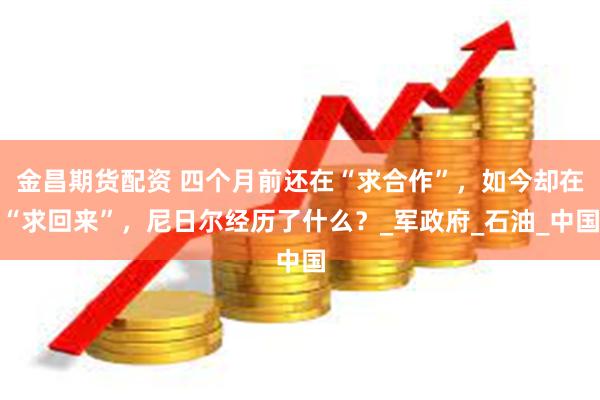 金昌期货配资 四个月前还在“求合作”，如今却在“求回来”，尼日尔经历了什么？_军政府_石油_中国