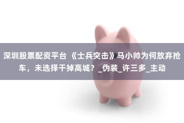 深圳股票配资平台 《士兵突击》马小帅为何放弃抢车，未选择干掉高城？_伪装_许三多_主动