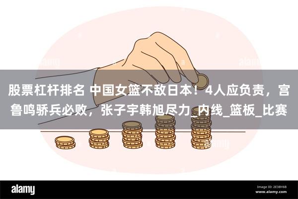 股票杠杆排名 中国女篮不敌日本！4人应负责，宫鲁鸣骄兵必败，张子宇韩旭尽力_内线_篮板_比赛