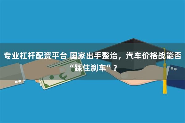 专业杠杆配资平台 国家出手整治，汽车价格战能否“踩住刹车”？