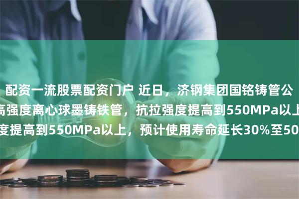配资一流股票配资门户 近日，济钢集团国铭铸管公司成功研发新产品——高强度离心球墨铸铁管，抗拉强度提高到550MPa以上，预计使用寿命延长30%至50%。