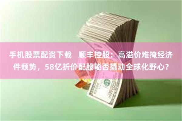 手机股票配资下载   顺丰控股：高溢价难掩经济件颓势，58亿折价配股能否撬动全球化野心？