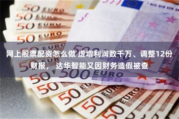 网上股票配资怎么做 虚增利润数千万、调整12份财报， 达华智能又因财务造假被查