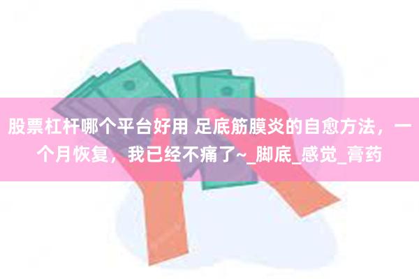 股票杠杆哪个平台好用 足底筋膜炎的自愈方法，一个月恢复，我已经不痛了~_脚底_感觉_膏药