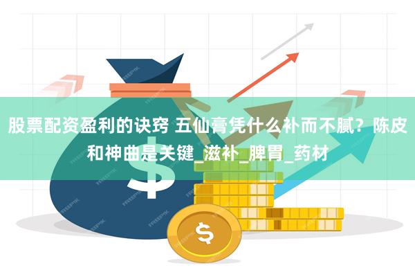 股票配资盈利的诀窍 五仙膏凭什么补而不腻？陈皮和神曲是关键_滋补_脾胃_药材